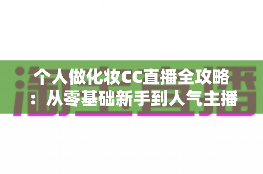 个人做化妆CC直播全攻略：从零基础新手到人气主播的实战指南