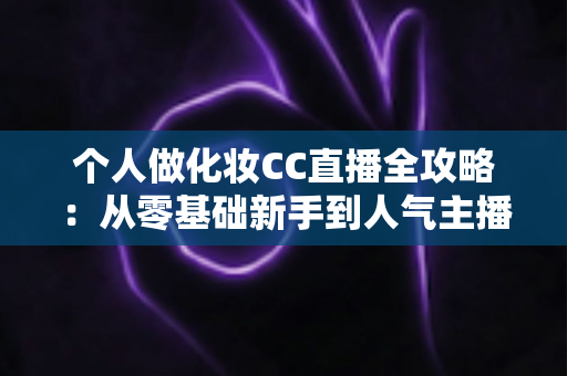 个人做化妆CC直播全攻略：从零基础新手到人气主播的实战指南