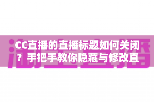 CC直播的直播标题如何关闭？手把手教你隐藏与修改直播标题的完整攻略