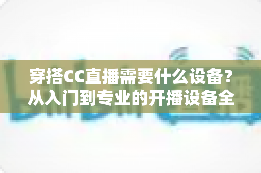 穿搭CC直播需要什么设备？从入门到专业的开播设备全解析