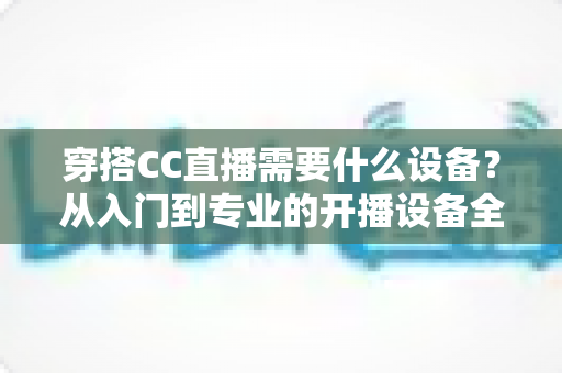 穿搭CC直播需要什么设备？从入门到专业的开播设备全解析