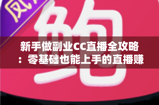 新手做副业CC直播全攻略：零基础也能上手的直播赚钱指南，从开通到变现一步教会你