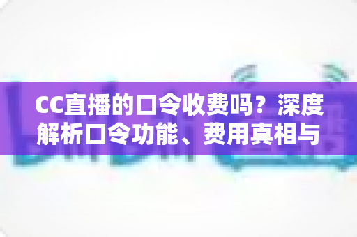 CC直播的口令收费吗？深度解析口令功能、费用真相与避坑使用指南