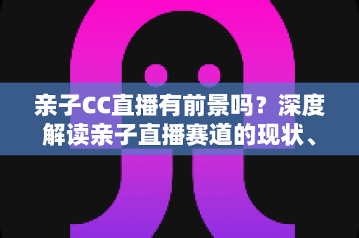 亲子CC直播有前景吗?深度解读亲子直播赛道的现状、变现模式与未来机遇 亲子CC直播有前景吗?深度解读亲子直播赛道的现状、变现模式与未来机遇