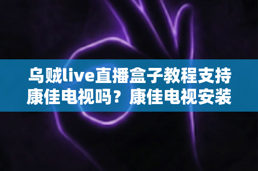 乌贼live直播盒子教程支持康佳电视吗？康佳电视安装乌贼Live完整攻略与常见问题解析
