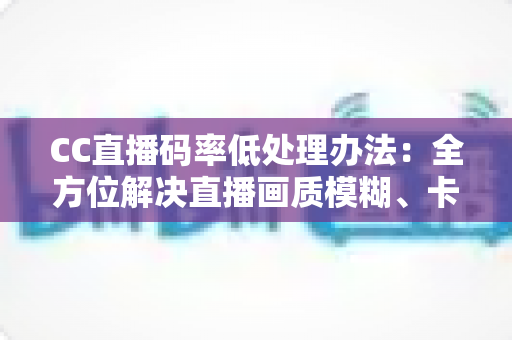 CC直播码率低处理办法:全方位解决直播画质模糊、卡顿的实用指南 CC直播码率低处理办法:全方位解决直播画质模糊、卡顿的实用指南