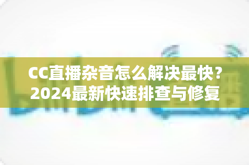 CC直播杂音怎么解决最快?2024最新快速排查与修复全攻略 CC直播杂音怎么解决最快?2024最新快速排查与修复全攻略