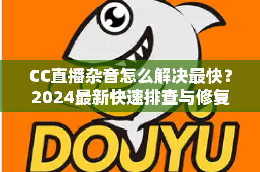 CC直播杂音怎么解决最快？2024最新快速排查与修复全攻略