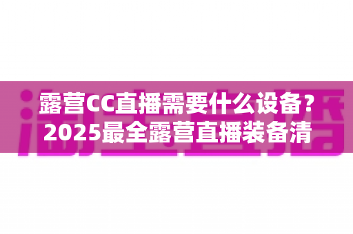 露营CC直播需要什么设备？2025最全露营直播装备清单与实用攻略