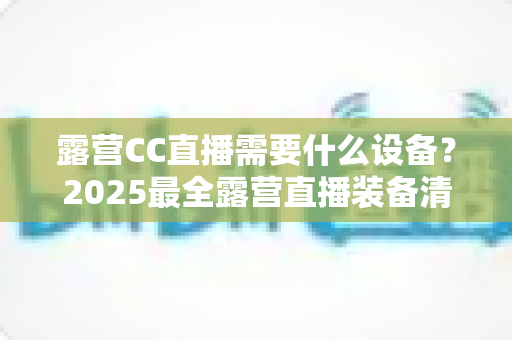 露营CC直播需要什么设备？2025最全露营直播装备清单与实用攻略