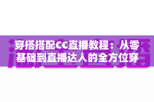 穿搭搭配CC直播教程：从零基础到直播达人的全方位穿搭学习与开播指南