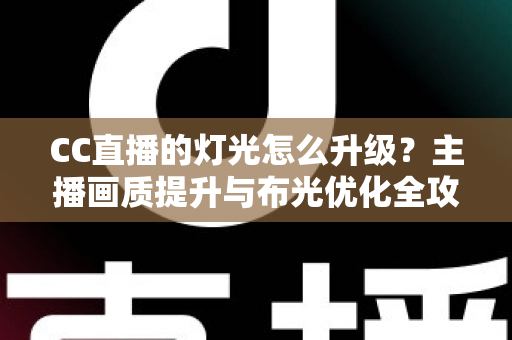 CC直播的灯光怎么升级？主播画质提升与布光优化全攻略