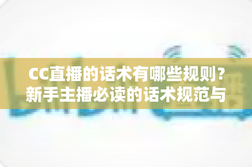 CC直播的话术有哪些规则？新手主播必读的话术规范与实战全攻略