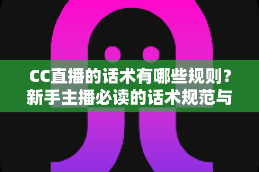 CC直播的话术有哪些规则？新手主播必读的话术规范与实战全攻略