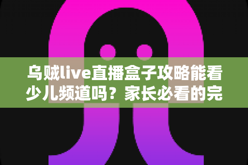 乌贼live直播盒子攻略能看少儿频道吗?家长必看的完整观看指南与实用解析 乌贼live直播盒子攻略能看少儿频道吗?家长必看的完整观看指南与实用解析