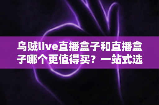 乌贼live直播盒子和直播盒子哪个更值得买？一站式选购指南帮你避开所有坑