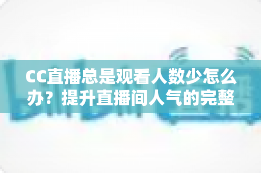 CC直播总是观看人数少怎么办？提升直播间人气的完整实战指南