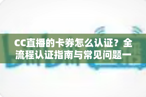 CC直播的卡券怎么认证?全流程认证指南与常见问题一站式解析 CC直播的卡券怎么认证?全流程认证指南与常见问题一站式解析