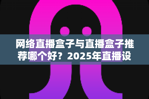 网络直播盒子与直播盒子推荐哪个好？2025年直播设备选购终极指南