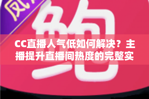 CC直播人气低如何解决？主播提升直播间热度的完整实战指南
