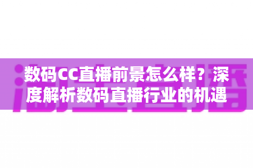 数码CC直播前景怎么样？深度解析数码直播行业的机遇、挑战与未来发展趋势
