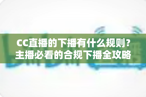 CC直播的下播有什么规则？主播必看的合规下播全攻略与注意事项解析