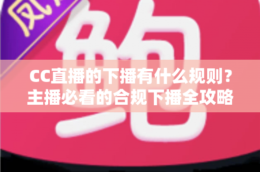 CC直播的下播有什么规则？主播必看的合规下播全攻略与注意事项解析