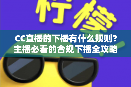 CC直播的下播有什么规则？主播必看的合规下播全攻略与注意事项解析