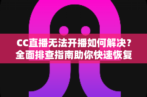 CC直播无法开播如何解决？全面排查指南助你快速恢复直播