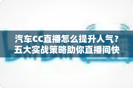 汽车CC直播怎么提升人气？五大实战策略助你直播间快速涨粉引流