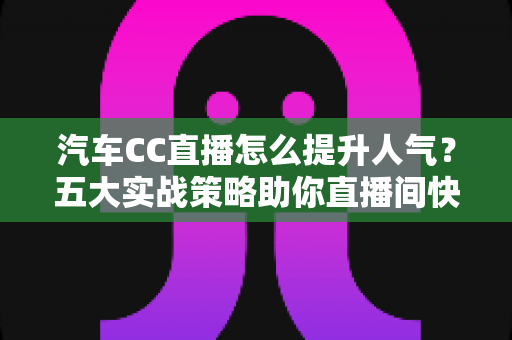 汽车CC直播怎么提升人气？五大实战策略助你直播间快速涨粉引流