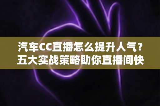 汽车CC直播怎么提升人气？五大实战策略助你直播间快速涨粉引流