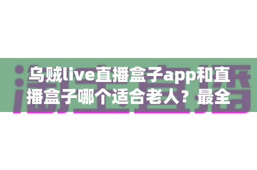 乌贼live直播盒子app和直播盒子哪个适合老人？最全选购与使用指南