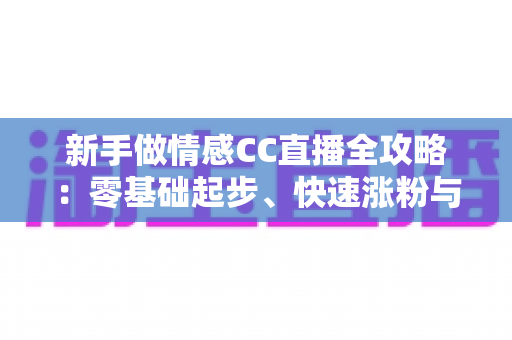 新手做情感CC直播全攻略：零基础起步、快速涨粉与持续变现的实战指南