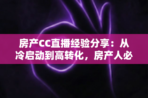 房产CC直播经验分享：从冷启动到高转化，房产人必看的直播实战指南