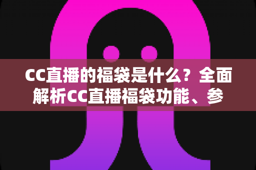 CC直播的福袋是什么？全面解析CC直播福袋功能、参与方法与实用技巧