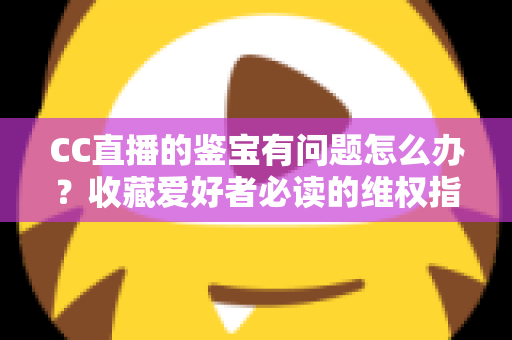CC直播的鉴宝有问题怎么办？收藏爱好者必读的维权指南与避坑全攻略