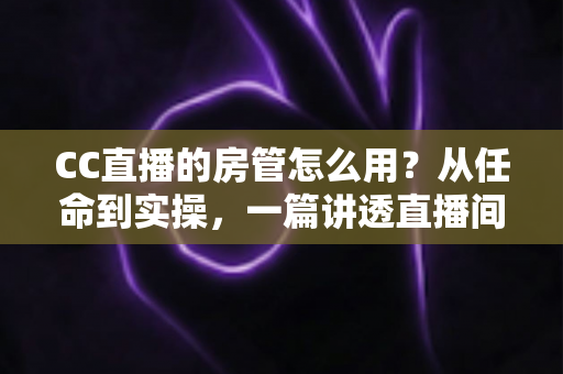 CC直播的房管怎么用？从任命到实操，一篇讲透直播间管理全流程
