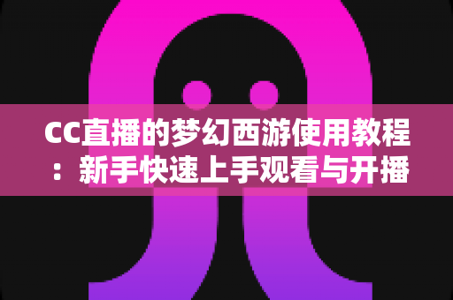 CC直播的梦幻西游使用教程：新手快速上手观看与开播的完整实战指南