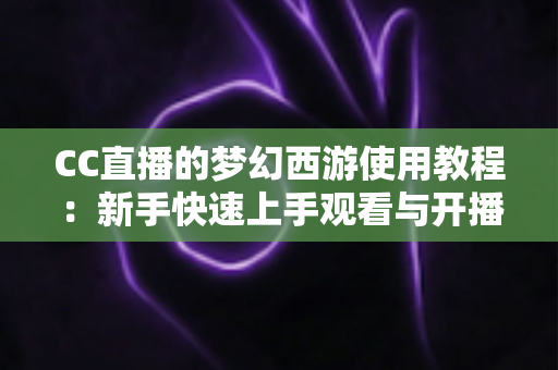 CC直播的梦幻西游使用教程：新手快速上手观看与开播的完整实战指南