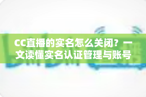 CC直播的实名怎么关闭?一文读懂实名认证管理与账号信息处理全攻略 CC直播的实名怎么关闭?一文读懂实名认证管理与账号信息处理全攻略