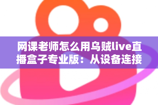 网课老师怎么用乌贼live直播盒子专业版：从设备连接到高效授课的实战指南