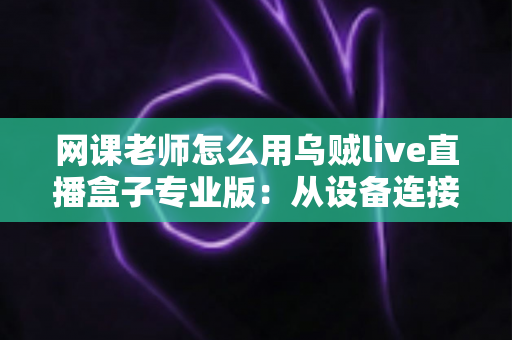 网课老师怎么用乌贼live直播盒子专业版：从设备连接到高效授课的实战指南