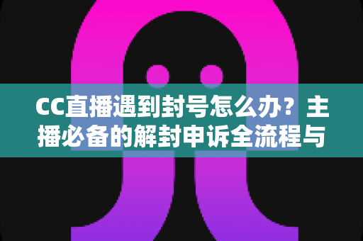 CC直播遇到封号怎么办？主播必备的解封申诉全流程与防封实用指南