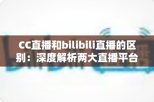 CC直播和bilibili直播的区别：深度解析两大直播平台的核心差异，帮你选出最适合的主播平台