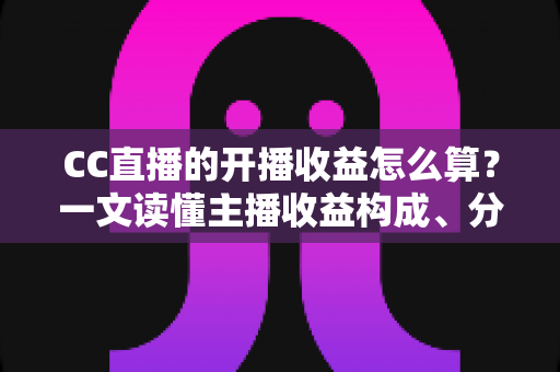 CC直播的开播收益怎么算？一文读懂主播收益构成、分成规则与提现技巧