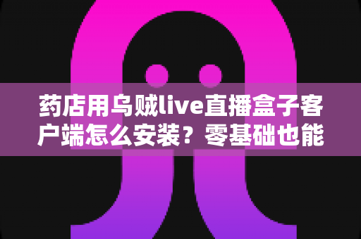 药店用乌贼live直播盒子客户端怎么安装？零基础也能学会的完整安装与使用指南