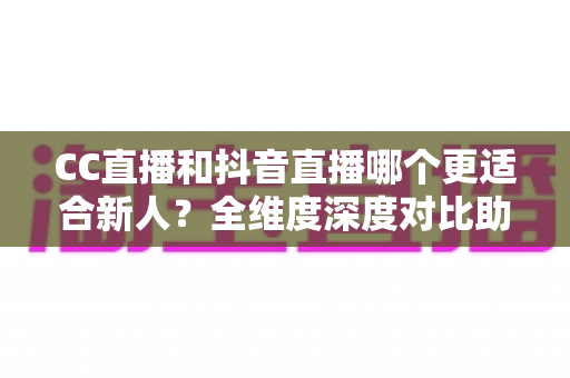 CC直播和抖音直播哪个更适合新人？全维度深度对比助你选出最佳起航平台
