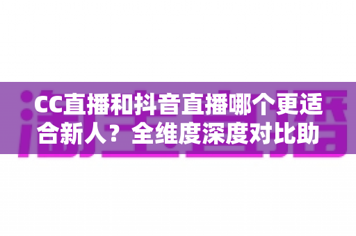 CC直播和抖音直播哪个更适合新人？全维度深度对比助你选出最佳起航平台