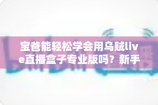 宝爸能轻松学会用乌贼live直播盒子专业版吗?新手爸爸快速上手直播设备的完整指南 宝爸能轻松学会用乌贼live直播盒子专业版吗?新手爸爸快速上手直播设备的完整指南